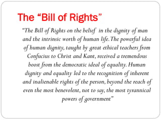The “Bill of Rights”
“The Bill of Rights on the belief in the dignity of man
and the intrinsic worth of human life.The powerful idea
of human dignity,taught by great ethical teachers from
Confucius to Christ and Kant,received a tremendous
boost from the democratic ideal of equality.Human
dignity and equality led to the recognition of inherent
and inalienable rights of the person,beyond the reach of
even the most benevolent,not to say,the most tyrannical
powers of government”
 
