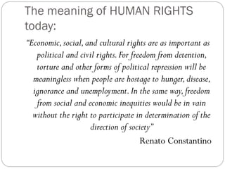 The meaning of HUMAN RIGHTS
today:
“Economic,social,and cultural rights are as important as
political and civil rights.For freedom from detention,
torture and other forms of political repression will be
meaningless when people are hostage to hunger,disease,
ignorance and unemployment.In the same way,freedom
from social and economic inequities would be in vain
without the right to participate in determination of the
direction of society”
Renato Constantino
 