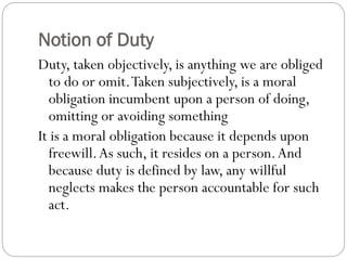 Notion of Duty
Duty, taken objectively, is anything we are obliged
to do or omit.Taken subjectively, is a moral
obligation incumbent upon a person of doing,
omitting or avoiding something
It is a moral obligation because it depends upon
freewill.As such, it resides on a person.And
because duty is defined by law, any willful
neglects makes the person accountable for such
act.
 