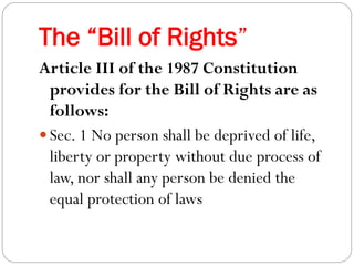 The “Bill of Rights”
Article III of the 1987 Constitution
provides for the Bill of Rights are as
follows:
 Sec. 1 No person shall be deprived of life,
liberty or property without due process of
law, nor shall any person be denied the
equal protection of laws
 