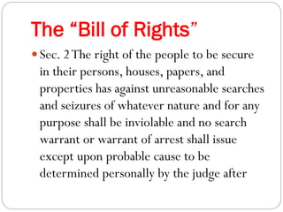 The “Bill of Rights”
 Sec. 2The right of the people to be secure
in their persons, houses, papers, and
properties has against unreasonable searches
and seizures of whatever nature and for any
purpose shall be inviolable and no search
warrant or warrant of arrest shall issue
except upon probable cause to be
determined personally by the judge after
 