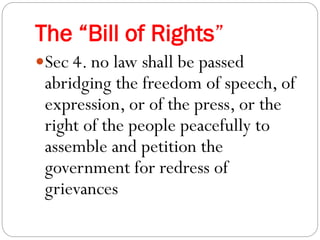 The “Bill of Rights”
Sec 4. no law shall be passed
abridging the freedom of speech, of
expression, or of the press, or the
right of the people peacefully to
assemble and petition the
government for redress of
grievances
 