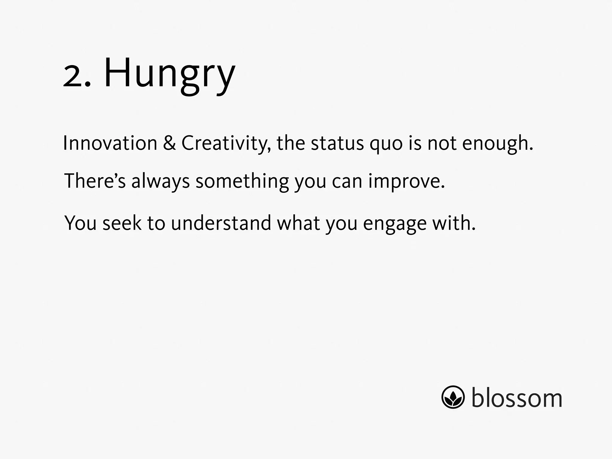 1. Empathy 
We strive to truly understand a product team’s needs 
better than any other company. 
Empathy forms the basis of sensing and grasping the 
world around us. 
Empathy enables context. 
To create something of true value we must understand 
why we do it and for whom. 
 