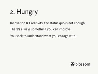 1. Empathy 
We strive to truly understand a product team’s needs 
better than any other company. 
Empathy forms the basis of sensing and grasping the 
world around us. 
Empathy enables context. 
To create something of true value we must understand 
why we do it and for whom. 
 
