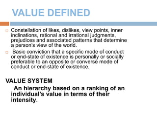4
 Constellation of likes, dislikes, view points, inner
inclinations, rational and irrational judgments,
prejudices and associated patterns that determine
a person’s view of the world.
 Basic conviction that a specific mode of conduct
or end-state of existence is personally or socially
preferable to an opposite or converse mode of
conduct or end-state of existence.
VALUE SYSTEM
An hierarchy based on a ranking of an
individual’s value in terms of their
intensity.
 