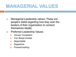 8
 Managerial Leadership values- These are
people’s belief regarding how they wish the
leaders of their organization to conduct
themselves ideally.
 Preferred Leadership Values-
 Honest, Competent
 Fair, Broad minded
 Dependable
 Supportive
 Forward looking
 