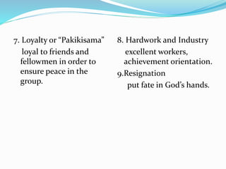 7. Loyalty or “Pakikisama”
loyal to friends and
fellowmen in order to
ensure peace in the
group.
8. Hardwork and Industry
excellent workers,
achievement orientation.
9.Resignation
put fate in God’s hands.
 