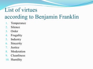 List of virtues
according to Benjamin Franklin
1. Temperance
2. Silence
3. Order
4. Frugality
5. Industry
6. Sincerity
7. Justice
8. Moderation
9. Cleanliness
10. Humility
 