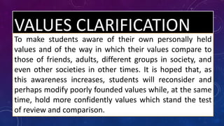 VALUES CLARIFICATION
To make students aware of their own personally held
values and of the way in which their values compare to
those of friends, adults, different groups in society, and
even other societies in other times. It is hoped that, as
this awareness increases, students will reconsider and
perhaps modify poorly founded values while, at the same
time, hold more confidently values which stand the test
of review and comparison.
 
