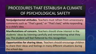 PROCEDURES THAT ESTABLISH A CLIMATE
OF PSYCHOLOGICAL SAFETY
Nonjudgemental attitudes. Teachers must refrain from unnecessary
comments such as “That’s good,” or “That’s bad,” while responding
to a child’s idea.
Manifestations of concern. Teachers should show interest in the
students’ ideas by listening carefully and remembering what they
say. The student will feel flattered by this recognition.
Opportunities for sharing ideas. Teachers should encourage children
to share their ideas and feelings in many different situations during
the school day.
 
