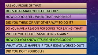 ARE YOU PROUD OF THAT?
DOES THAT MAKE YOU FEEL GOOD?
HOW DID YOU FEEL WHEN THAT HAPPENED?
DID YOU THINK OF ANY OTHER WAY TO DO IT?
DO YOU HAVE A REASON FOR DOING (FOR SAYING) THAT?
WOULD YOU DO THE SAME THING AGAIN?
HOW DO YOU KNOW IT’S RIGHT (OR GOOD)?”
WHAT WOULD HAPPEN IF YOUR IDEAS WORKED OUT?
DID YOU DO IT YOURSELF?
 