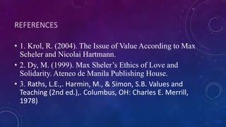 REFERENCES
• 1. Krol, R. (2004). The Issue of Value According to Max
Scheler and Nicolai Hartmann.
• 2. Dy, M. (1999). Max Sheler’s Ethics of Love and
Solidarity. Ateneo de Manila Publishing House.
• 3. Raths, L.E.,. Harmin, M., & Simon, S.B. Values and
Teaching (2nd ed.),. Columbus, OH: Charles E. Merrill,
1978)
 