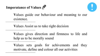Imporatance of Values
Values guide our behaviour and meaning to our
existence.
Values Assist us to take right decision
Values gives direction and firmness to life and
help us to be morally sound
Values sets goals for achivements and they
motivate, define and colour all our activities