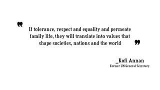 If tolerance, respect and equality and permeate
family life, they will translate into values that
shape societies, nations and the world
“
”_Kofi Annan
Former UN General Secretary