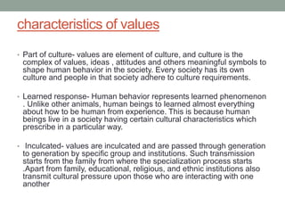 characteristics of values
• Part of culture- values are element of culture, and culture is the
complex of values, ideas , attitudes and others meaningful symbols to
shape human behavior in the society. Every society has its own
culture and people in that society adhere to culture requirements.
• Learned response- Human behavior represents learned phenomenon
. Unlike other animals, human beings to learned almost everything
about how to be human from experience. This is because human
beings live in a society having certain cultural characteristics which
prescribe in a particular way.
• Inculcated- values are inculcated and are passed through generation
to generation by specific group and institutions. Such transmission
starts from the family from where the specialization process starts
.Apart from family, educational, religious, and ethnic institutions also
transmit cultural pressure upon those who are interacting with one
another
 