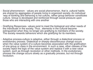 • Social phenomenon- values are social phenomenon, that is ,cultural habits
are shared by aggregates of people living in organized society. An individual
‘way of thinking and behaving is not culture, rather group behavior constitutes
culture. Group is developed and reinforced through social pressure upon
those who are interacting with one another
• Gratifying Responses- values exist to meet the biological and other needs of
the individuals in the society. Thus , elements in the cultural become
extinguished when they no longer are gratifying to members of the society.
The society rewards behaviors which are gratifying for its members.
• Adaptive process-culture is adaptive, either through a dialectical process or
evolutionary process. Dialectical or sharply discontinuous change occurs
when the value system of a culture becomes associated with the gratification
of one group or class in the environment. In such a case, other classes of the
society reject the logic of the value system and replace it with a new value
system, such as through revolution or other methods. In the evolutionary
process the change occurs slowly as a gradually process, but not through
revolution.
 