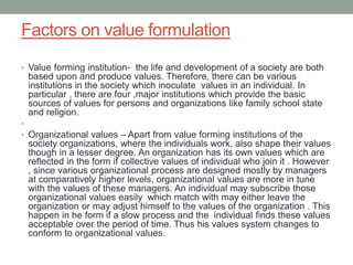 Factors on value formulation
• Value forming institution- the life and development of a society are both
based upon and produce values. Therefore, there can be various
institutions in the society which inoculate values in an individual. In
particular , there are four ,major institutions which provide the basic
sources of values for persons and organizations like family school state
and religion.
•
• Organizational values – Apart from value forming institutions of the
society organizations, where the individuals work, also shape their values
though in a lesser degree. An organization has its own values which are
reflected in the form if collective values of individual who join it . However
, since various organizational process are designed mostly by managers
at comparatively higher levels, organizational values are more in tune
with the values of these managers. An individual may subscribe those
organizational values easily which match with may either leave the
organization or may adjust himself to the values of the organization . This
happen in he form if a slow process and the individual finds these values
acceptable over the period of time. Thus his values system changes to
conform to organizational values.
 