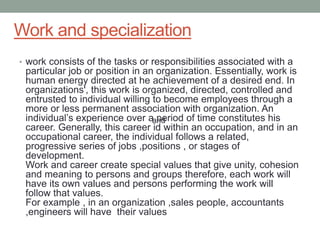 Work and specialization
• work consists of the tasks or responsibilities associated with a
particular job or position in an organization. Essentially, work is
human energy directed at he achievement of a desired end. In
organizations', this work is organized, directed, controlled and
entrusted to individual willing to become employees through a
more or less permanent association with organization. An
individual’s experience over a period of time constitutes his
career. Generally, this career id within an occupation, and in an
occupational career, the individual follows a related,
progressive series of jobs ,positions , or stages of
development.
Work and career create special values that give unity, cohesion
and meaning to persons and groups therefore, each work will
have its own values and persons performing the work will
follow that values.
For example , in an organization ,sales people, accountants
,engineers will have their values
and
 