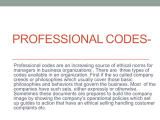 PROFESSIONAL CODES-
Professional codes are an increasing source of ethical norms for
managers in business organizations . There are three types of
codes available in an organization. First if the so called company
creeds or philosophies which usually cover those basic
philosophies and behaviors that govern the business. Most of the
companies have such sets, either expressly or otherwise.
Sometimes these documents are prepares to build the company
image by showing the company’s operational policies which set
up guides to action that have an ethical selling handling costumer
complaints etc.
 