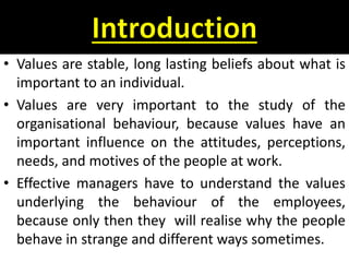 • Values are stable, long lasting beliefs about what is
important to an individual.
• Values are very important to the study of the
organisational behaviour, because values have an
important influence on the attitudes, perceptions,
needs, and motives of the people at work.
• Effective managers have to understand the values
underlying the behaviour of the employees,
because only then they will realise why the people
behave in strange and different ways sometimes.
 