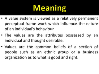 • A value system is viewed as a relatively permanent
perceptual frame work which influence the nature
of an individual’s behaviour.
• The values are the attributes possessed by an
individual and thought desirable.
• Values are the common beliefs of a section of
people such as an ethnic group or a business
organization as to what is good and right.
 