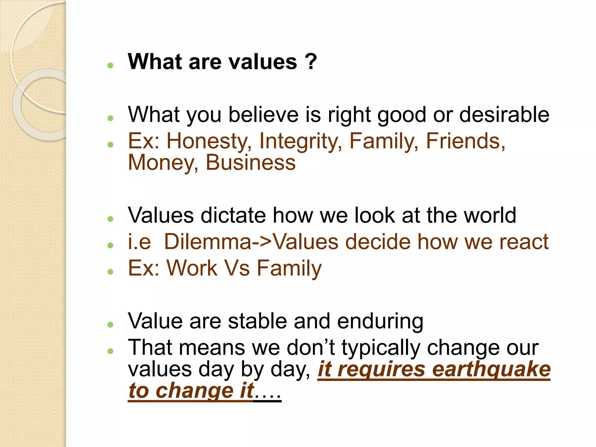  What are values ?
 What you believe is right good or desirable
 Ex: Honesty, Integrity, Family, Friends,
Money, Business
 Values dictate how we look at the world
 i.e Dilemma->Values decide how we react
 Ex: Work Vs Family
 Value are stable and enduring
 That means we don’t typically change our
values day by day, it requires earthquake
to change it….
 