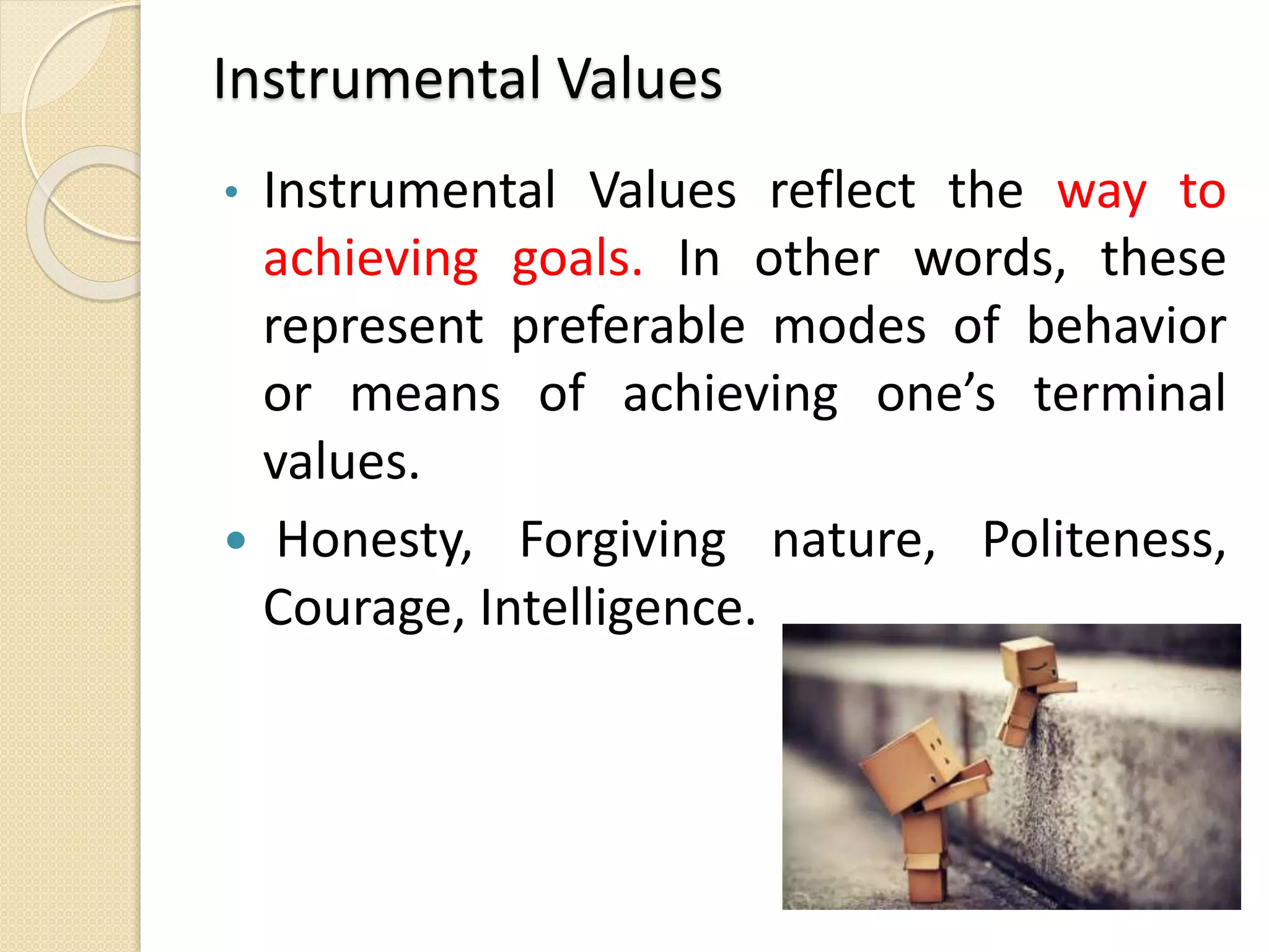 Instrumental Values
• Instrumental Values reflect the way to
achieving goals. In other words, these
represent preferable modes of behavior
or means of achieving one’s terminal
values.
 Honesty, Forgiving nature, Politeness,
Courage, Intelligence.
 