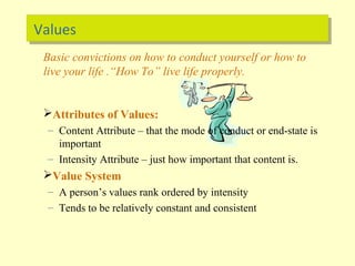 ValuesValues
Basic convictions on how to conduct yourself or how to
live your life .“How To” live life properly.
Attributes of Values:
– Content Attribute – that the mode of conduct or end-state is
important
– Intensity Attribute – just how important that content is.
Value System
– A person’s values rank ordered by intensity
– Tends to be relatively constant and consistent
 
