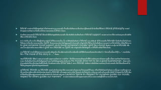  Moral หากทาหน้าที่เป็นคุณศัพท์ หรือคาขยายคานาม จะหมายถึง เรื่องเกี่ยวกับศีลธรรมเกี่ยวกับการรู้ผิดชอบชั่วดีเช่นที่พบได้ในคาว่า Moral philosophy ศาสตร์
ด้านคุณธรรมจริยธรรมซึ่งเป็นหนึ่งในความหมายของEthics นั่นเอง
 ส่วนอีกความหมายหนึ่ง Moral ที่ทาหน้าที่เป็นคาคุณศัพท์จะหมายถึง เกี่ยวกับจิตใจเช่นที่พบในคาว่าMoral support หมายความว่าการให้การสนับสนุนทางด้านจิตใจ
ก็คือ การให้กาลังใจ นั่นเอง
 คาว่า กาลังใจ หรือ แรงใจ (ที่มีอยู่ในตัวเราอยู่แล้วไม่ได้มาจากคนอื่น) นั้น จะมีศัพท์คล้ายกับคาว่า Moral มาก แค่เติม e เข้าไป กลายเป็น Morale ซึ่งเป็นอีกหนึ่งตัวป่ วนมา
ให้สับสน คานี้จะมีความหมายเหมือน Spirit ที่นอกจากจะแปลว่าจิตวิญญาณแล้ว ยังหมายถึงขวัญกาลังใจได้ด้วยดังนั้นเมื่อต้องการจะบอกว่าจะให้กาลังใจใคร ก็เลือกใช้สานวน
to give someone moral support หรือ to boost someone’s morale/ spirit ใช้คาว่า boost ที่แปลว่า กระตุ้น กับMorale เพื่อ
บอกว่ากระตุ้นกาลังใจแทนการใช้คาว่า give เพราะMorale และ Spirit เป็น ขวัญกาลังใจที่เค้ามีอยู่แล้วเราให้ไม่ได้ แต่เชียร์ได้เท่านั้นค่ะ
หาก Moral ทาหน้าที่เป็นคานาม จะหมายถึง คติสอนใจ หรือ คติธรรมประจาใจ เหมือนที่เรามักได้ยินในตอนท้ายของนิทานอีสป ว่า “นิทานเรื่องนี้สอนให้รู้ว่า....” ภาษาอังก็จะ
ใช้ว่า “The moral of this story is ....” นั่นเอง
ขณะที่Morals ที่เติม s เสมอ จะหมายถึง คุณธรรมจริยธรรม“ภายในใจ” ที่ทาให้คนแยกแยะผิดชอบชั่วดีได้ อาจเกิดจากการสั่งสมความเชื่อ หรือความศรัทธาในคาสอนของ
ศาสนา จึงเกิดเป็นสานึกภายในใจที่บุคคลสร้างเอง โดยไม่มีกฎเกณฑ์มาบังคับเช่น His morals drive him to be a good businessman. จริยธรรมใน
ตัวเขาผลักดันให้เขาเป็นนักธุรกิจที่ดีเป็นต้น โปรดสังเกตว่ากริยาdrive ไม่เติม s เพราะ Morals ปกติคนเรามักมีจริยธรรมหลายๆด้านประกอบกันที่ทาให้คนเป็นคนดี จึง
ใช้เป็นรูปพหูพจน์ คู่กับกริยาพหูพจน์เสมอค่ะ
แค่ Moral, Morals และMorale แตกต่างกันนิดหน่อยก็มีความหมายต่างกันเยอะแยะไปหมดเลยใช่ไหมคะเปรียบไปก็คล้ายคนในสังคมการเลี้ยงดู ความเป็นอยู่ ความ
เชื่อ และสิ่งแวดล้อมแม้ต่างกันนิดหน่อย ย่อมสร้าง Morals หรือ คุณธรรมประจาจิต ให้แตกต่างกันไปเช่นกัน เราจึงเอาความดีงามในแบบที่เรายึดถือไปวัดคุณค่าใครไม่ได้ เพียง
ทาได้แค่เรียนรู้ที่จะอยู่แบบแตกต่างอย่างสันติเท่านั้นดังคากล่าวเท่ๆของLaurence Sterne ที่ว่า “Respect for ourselves guides our morals;
respect for others guides our manners” ความเคารพต่อตนเองชี้นาคุณธรรมประจาใจความเคารพต่อผู้อื่นชี้นามารยาทประจาตัว
 