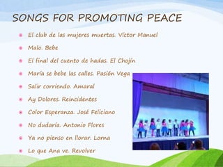 SONGS FOR PROMOTING PEACE
 El club de las mujeres muertas. Víctor Manuel
 Malo. Bebe
 El final del cuento de hadas. El Chojín
 María se bebe las calles. Pasión Vega
 Salir corriendo. Amaral
 Ay Dolores. Reincidentes
 Color Esperanza. José Feliciano
 No dudaría. Antonio Flores
 Ya no pienso en llorar. Lorna
 Lo que Ana ve. Revolver
 