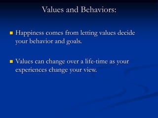 Values and Behaviors:
 Happiness comes from letting values decide
your behavior and goals.
 Values can change over a life-time as your
experiences change your view.
 