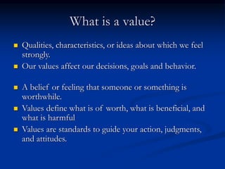 What is a value?
 Qualities, characteristics, or ideas about which we feel
strongly.
 Our values affect our decisions, goals and behavior.
 A belief or feeling that someone or something is
worthwhile.
 Values define what is of worth, what is beneficial, and
what is harmful
 Values are standards to guide your action, judgments,
and attitudes.
 