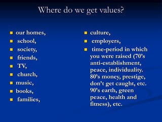 Where do we get values?
 our homes,
 school,
 society,
 friends,
 TV,
 church,
 music,
 books,
 families,
 culture,
 employers,
 time-period in which
you were raised (70’s
anti-establishment,
peace, individuality.
80’s money, prestige,
don’t get caught, etc.
90’s earth, green
peace, health and
fitness), etc.
 