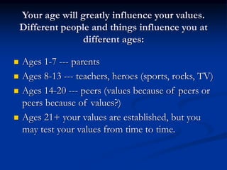 Your age will greatly influence your values.
Different people and things influence you at
different ages:
 Ages 1-7 --- parents
 Ages 8-13 --- teachers, heroes (sports, rocks, TV)
 Ages 14-20 --- peers (values because of peers or
peers because of values?)
 Ages 21+ your values are established, but you
may test your values from time to time.
 