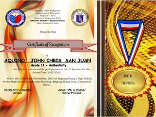 to
for his/her commendable performance in the 1st Quarter for the
School Year 2022-2023.
Given this 25th day of November, 2022 at Bagong Silang 1 High Scholl,
Senior High School Department Building, Bagong Silang Labo, Camarines
Norte.
Republic of the Philippines
Department of Education
Region V – Bicol
Division of Camarines Norte
BAGONG SILANG 1 HIGH SCHOOL
Labo, Camarines Norte
Presents this
AQUINO, JOHN CHRIS SAN JUAN
RENALYN V. ANZANO
Adviser
JONATHAN C. RASCO
School Principal
 