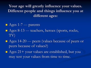 Your age will greatly influence your values.
Different people and things influence you at
different ages:
 Ages 1-7 --- parents
 Ages 8-13 --- teachers, heroes (sports, rocks,
TV)
 Ages 14-20 --- peers (values because of peers or
peers because of values?)
 Ages 21+ your values are established, but you
may test your values from time to time.
 