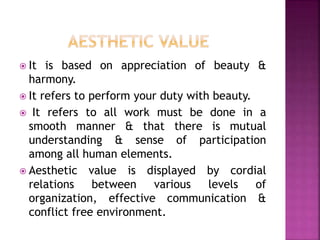  It is based on appreciation of beauty &
harmony.
 It refers to perform your duty with beauty.
 It refers to all work must be done in a
smooth manner & that there is mutual
understanding & sense of participation
among all human elements.
 Aesthetic value is displayed by cordial
relations between various levels of
organization, effective communication &
conflict free environment.
 