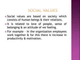  Social values are based on society which
consists of human beings & their relations.
 It is related to love of people, sense of
belonging & an attitude of we feeling.
 For example – In the organization employees
work together & for this there is increase in
productivity & motivation.
 