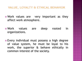  Work values are very important as they
affect work atmosphere.
 Work values are deep rooted in
organizations.
 Every individual must possess a high degree
of value system, he must be loyal to his
work, the superior & behave ethically in
common interest of the society.
 