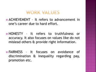  ACHIEVEMENT – It refers to advancement in
one’s career due to hard effort.
 HONESTY – It refers to truthfulness or
accuracy. It also focuses on values like do not
mislead others & provide right information.
 FAIRNESS – It focuses on avoidance of
discrimination & inequality regarding pay,
promotion etc.
 