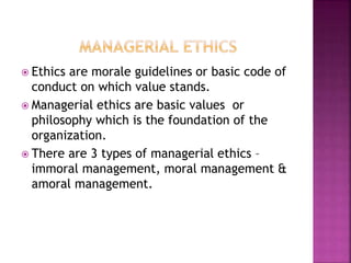  Ethics are morale guidelines or basic code of
conduct on which value stands.
 Managerial ethics are basic values or
philosophy which is the foundation of the
organization.
 There are 3 types of managerial ethics –
immoral management, moral management &
amoral management.
 