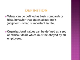  Values can be defined as basic standards or
ideal behavior that states about one’s
judgment – what is important in life.
 Organizational values can be defined as a set
of ethical ideals which must be obeyed by all
employees.
 