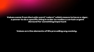 Values come from the Latin word “valere” which means to have a vigor,
a power to do a specific thing in order to realize a certain urgent
demand for something important
Values are the elements of life prevailing any society.
