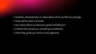 Qualities, characteristics or ideas about which we feel very strongly.
Value define what is of worth.
Our values affect our decisions, goals and behavior.
A belief that someone or something is worthwhile.
Value help guide your actions and judgments.