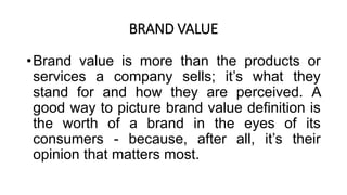BRAND VALUE
•Brand value is more than the products or
services a company sells; it’s what they
stand for and how they are perceived. A
good way to picture brand value definition is
the worth of a brand in the eyes of its
consumers - because, after all, it’s their
opinion that matters most.
 