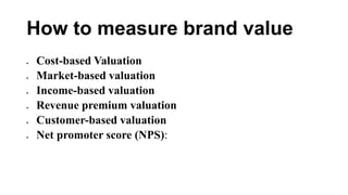 How to measure brand value
 Cost-based Valuation
 Market-based valuation
 Income-based valuation
 Revenue premium valuation
 Customer-based valuation
 Net promoter score (NPS):
 