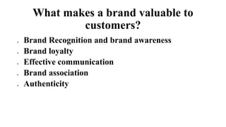 What makes a brand valuable to
customers?
 Brand Recognition and brand awareness
 Brand loyalty
 Effective communication
 Brand association
 Authenticity
 