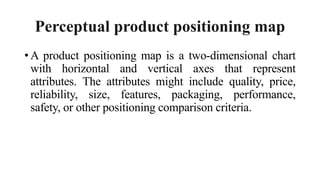 Perceptual product positioning map
• A product positioning map is a two-dimensional chart
with horizontal and vertical axes that represent
attributes. The attributes might include quality, price,
reliability, size, features, packaging, performance,
safety, or other positioning comparison criteria.
 