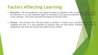 Factors Affecting Learning
 Motivation − The encouragement, the support one gets to complete a task, to achieve a goal is known
as motivation. It is a very important aspect of learning as it acts gives us a positive energy to complete
a task. Example − The coach motivated the players to win the match.
 Practice − We all know that ”Practice makes us perfect”. In order to be a perfectionist or at least
complete the task, it is very important to practice what we have learnt. Example − We can be a
programmer only when we execute the codes we have written.
 