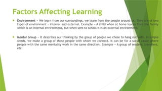 Factors Affecting Learning
 Environment − We learn from our surroundings, we learn from the people around us. They are of two
types of environment – internal and external. Example − A child when at home learns from the family
which is an internal environment, but when sent to school it is an external environment.
 Mental Group − It describes our thinking by the group of people we chose to hang out with. In simple
words, we make a group of those people with whom we connect. It can be for a social cause where
people with the same mentality work in the same direction. Example − A group of readers, travellers,
etc.
 